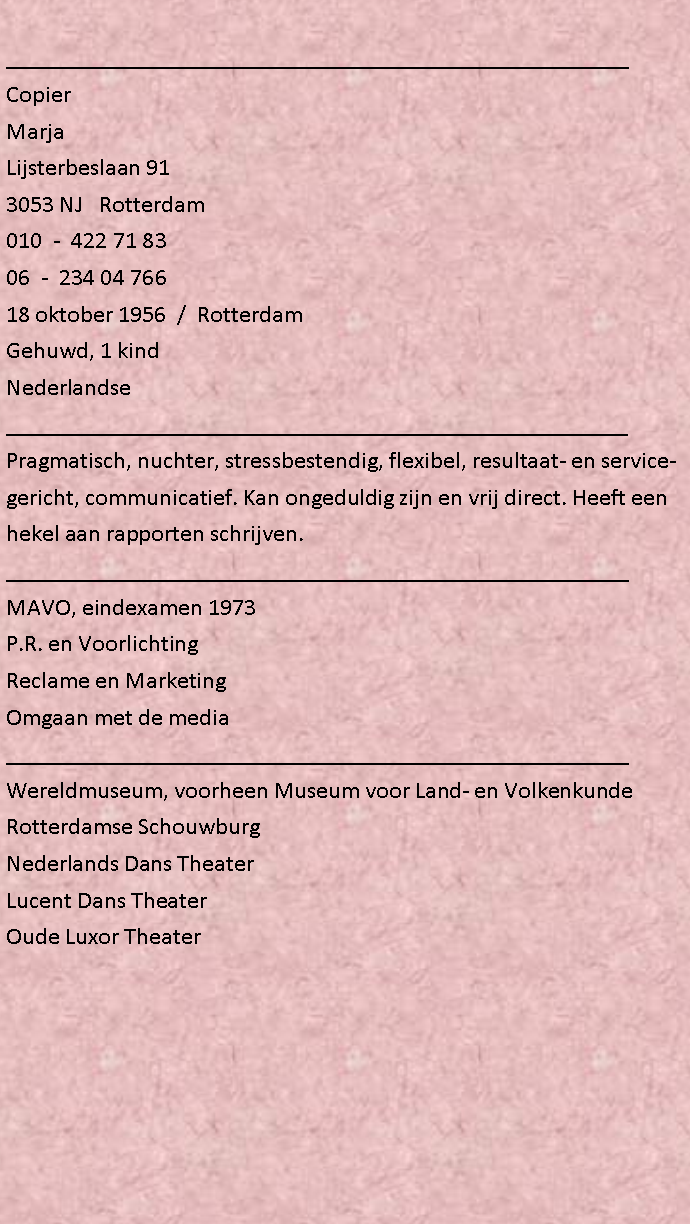 Tekstvak: ____________________________________________________CopierMarjaLijsterbeslaan 913053 NJ   Rotterdam010  -  422 71 83 06  -  234 04 766 18 oktober 1956  /  RotterdamGehuwd, 1 kindNederlandse____________________________________________________Pragmatisch, nuchter, stressbestendig, flexibel, resultaat- en servicegericht, communicatief. Kan ongeduldig zijn en vrij direct. Heeft een hekel aan rapporten schrijven. ____________________________________________________MAVO, eindexamen 1973 P.R. en Voorlichting Reclame en Marketing Omgaan met de media____________________________________________________Wereldmuseum, voorheen Museum voor Land- en VolkenkundeRotterdamse SchouwburgNederlands Dans TheaterLucent Dans TheaterOude Luxor Theater